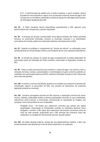 40
§ 5º - A administração do estádio e/ou o Clube mandante, a quem competir, deverá
providenciar local específico e seguro com visualização ampla do campo de jogo e sem
contato com os torcedores, destinado à análise da equipe de arbitragem pelo Assessor
de Arbitragem designado pela CBF.
Art. 95 - O Clube mandante deverá disponibilizar gratuitamente à CBF ingressos para
patrocinadores dos campeonatos, quando requisitado.
Art. 96 - A presença de pessoas caracterizadas como figuras-símbolos dos Clubes portando
fantasias ou vestimentas estilizadas, inclusive os chamados mascotes e as cheerleaders
(animadoras de torcida), poderá ser autorizada mediante solicitação prévia à DCO.
Art. 97 - Quando se justifique o cumprimento do “minuto de silêncio”, as solicitações nesse
sentido deverão ser encaminhadas à DCO ou ao Presidente da CA, com a possível antecedência.
Art. 98 - A entrada de crianças no campo de jogo acompanhando os atletas dependerá de
autorização prévia da Federação do Clube mandante, observadas as disposições contidas no
REC.
Art. 99 - Todas as ações promocionais que envolvam o campo de jogo e seu entorno, como a
utilização de faixas, cartazes, apresentações e manifestações em geral, somente poderão ser
realizadas com autorização expressa da DCO, mediante solicitação enviada em até 2 (dois) dias
úteis antes das partidas.
Art. 100 - A venda e o consumo de bebidas alcoólicas nos estádios que sediarem as partidas das
competições seguem as prescrições de RDP, sem prejuízo da observância da respectiva
legislação estadual ou municipal.
Art. 101 - Constitui prerrogativa exclusiva da CBF autorizar a exploração comercial do nome,
marcas, símbolos, publicidade estática e demais propriedades inerentes às suas competições,
cabendo-lhe ainda autorizar a transmissão, retransmissão ou reprodução de imagens, por
quaisquer meios, das partidas de suas competições.
Parágrafo único – Os Clubes que celebrarem contratos que tenham por objeto
propriedades relacionadas às Competições contidas no Calendário Nacional, ficam
obrigados a remeter à CBF cópias dos respectivos instrumentos contratuais antes do
início de cada certame, propiciando que a CBF participe dos contratos ainda não
celebrados, na condição de interveniente anuente, quando cabível.
Art. 102 - Os Clubes deverão elaborar, através dos seus departamentos médicos, o RLA, cujo
encaminhamento será definido por meio de diretriz específica a ser publicada.
 