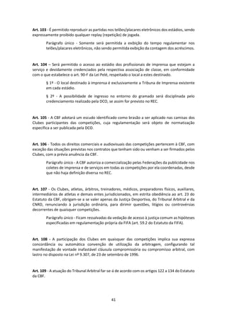 41
Art. 103 - É permitido reproduzir as partidas nos telões/placares eletrônicos dos estádios, sendo
expressamente proibido qualquer replay (repetição) de jogada.
Parágrafo único - Somente será permitida a exibição do tempo regulamentar nos
telões/placares eletrônicos, não sendo permitida exibição da contagem dos acréscimos.
Art. 104 – Será permitido o acesso ao estádio dos profissionais de imprensa que estejam a
serviço e devidamente credenciados pela respectiva associação de classe, em conformidade
com o que estabelece o art. 90-F da Lei Pelé, respeitado o local a estes destinado.
§ 1º - O local destinado à imprensa é exclusivamente a Tribuna de Imprensa existente
em cada estádio.
§ 2º - A possibilidade de ingresso no entorno do gramado será disciplinada pelo
credenciamento realizado pela DCO, se assim for previsto no REC.
Art. 105 - A CBF adotará um escudo identificado como brasão a ser aplicado nas camisas dos
Clubes participantes das competições, cuja regulamentação será objeto de normatização
específica a ser publicada pela DCO.
Art. 106 - Todos os direitos comerciais e audiovisuais das competições pertencem à CBF, com
exceção das situações previstas nos contratos que tenham sido ou venham a ser firmados pelos
Clubes, com a prévia anuência da CBF.
Parágrafo único - A CBF autoriza a comercialização pelas Federações da publicidade nos
coletes de imprensa e de serviços em todas as competições por ela coordenadas, desde
que não haja definição diversa no REC.
Art. 107 - Os Clubes, atletas, árbitros, treinadores, médicos, preparadores físicos, auxiliares,
intermediários de atletas e demais entes jurisdicionados, em estrita obediência ao art. 23 do
Estatuto da CBF, obrigam-se a se valer apenas da Justiça Desportiva, do Tribunal Arbitral e da
CNRD, renunciando à jurisdição ordinária, para dirimir questões, litígios ou controvérsias
decorrentes de quaisquer competições.
Parágrafo único - Ficam ressalvadas da vedação de acesso à justiça comum as hipóteses
especificadas em regulamentação própria da FIFA (art. 59.2 do Estatuto da FIFA).
Art. 108 - A participação dos Clubes em quaisquer das competições implica sua expressa
concordância ou automática convenção de utilização da arbitragem, configurando tal
manifestação de vontade inafastável cláusula compromissória ou compromisso arbitral, com
lastro no disposto na Lei nº 9.307, de 23 de setembro de 1996.
Art. 109 - A atuação do Tribunal Arbitral far-se-á de acordo com os artigos 122 a 134 do Estatuto
da CBF.
 