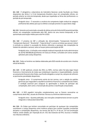 42
Art. 110 - É obrigatória a observância do Calendário Nacional, sendo facultado aos Clubes
disputantes das Séries C e D do Campeonato Brasileiro atuar em competições oficiais, em
período anterior ao início da temporada, desde que respeitadas as férias dos profissionais e o
período de pré-temporada.
Parágrafo único - É necessária a anuência do competente órgão sindical da categoria
profissional dos atletas para que se efetive a exceção prevista no caput deste artigo.
Art. 111 - Somente será autorizada a atuação de atletas acima do limite de 60 (sessenta) partidas
oficiais, em competições coordenadas pela CBF, dentro de uma mesma temporada, se for
apresentada autorização médica para este fim à DCO.
Art. 112 - É privativa da CBF a utilização das denominações “Campeonato Brasileiro”,
“Campeonato Nacional”, “Brasileirão”, “Copa do Brasil” e outras correlatas que possam induzir
à confusão ou conduzir à usurpação de direitos referentes a quaisquer das competições de
futebol do calendário nacional, salvo se houver prévia autorização da CBF.
Parágrafo único - A infração a esta vedação implicará imposição de multa administrativa
de até R$ 500.000,00 (quinhentos mil reais) ao infrator, cumulada com outras sanções
aplicáveis pela Justiça Desportiva.
Art. 113 - Todos os horários nas tabelas elaboradas pela DCO estarão de acordo com o horário
oficial de Brasília.
Art. 114 – A CBF publicará, através dos RECs ou RDPs, normas sobre fair-play (jogo limpo)
financeiro e licenciamento de clubes que estabeleçam requisitos e responsabilidades, visando
ao saneamento financeiro dos Clubes, que ficarão obrigados a cumpri-las, sob pena de sofrerem
as pertinentes penalidades desportivas.
Parágrafo único - O cumprimento estrito de tais normas, com a adoção de padrões
gerenciais que resguardem o equilíbrio econômico-financeiro e competitivo dos Clubes,
é condição essencial para assegurar às agremiações o direito de participar das
competições, bem como a manutenção dos pontos e classificação conquistados.
Art. 115 - A DCO expedirá instruções complementares que se fizerem necessárias ao
cumprimento deste RGC, através de Diretrizes Técnicas ou Diretrizes Administrativas.
Parágrafo único - Quando publicadas, tais instruções complementares tornam-se parte
integrante e indissociável deste RGC.
Art. 116 - Os Clubes que tenham concordado em participar de quaisquer das competições
reconhecem a Justiça Desportiva como instância própria para resolver questões envolvendo
disciplina e competições desportivas, nos termos dos §§ 1º e 2º do art. 217 da Constituição
Federal, sendo vedado, por imposição do art. 59.2 dos Estatutos da FIFA, recursos e medidas
nos tribunais ordinários.
 