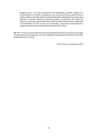 43
Parágrafo único - Os Clubes participantes das competições nacionais obrigam-se e
comprometem-se a impedir ou desautorizar por escrito que terceiros, pessoa física ou
jurídica, pública ou privada, façam uso de procedimentos extrajudiciais ou judiciais para
defender ou postular direitos ou interesses próprios ou privativos dos Clubes em
matéria ou ação que envolva diretamente a CBF ou tenha reflexos sobre a organização
e funcionamento da CBF ou das suas competições, renunciando expressamente a
qualquer benefício que tais procedimentos possam lhes conferir.
Art. 117 - Os casos omissos serão resolvidos exclusivamente pela DCO, através de comunicação
formal às partes interessadas que, em caso de dúvida de interpretação deste RGC ou dos RECs,
poderão formalizar consulta.
Rio de Janeiro, 4 de janeiro de 2021
 