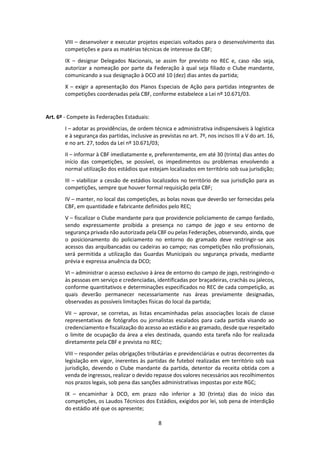 8
VIII – desenvolver e executar projetos especiais voltados para o desenvolvimento das
competições e para as matérias técnicas de interesse da CBF;
IX – designar Delegados Nacionais, se assim for previsto no REC e, caso não seja,
autorizar a nomeação por parte da Federação à qual seja filiado o Clube mandante,
comunicando a sua designação à DCO até 10 (dez) dias antes da partida;
X – exigir a apresentação dos Planos Especiais de Ação para partidas integrantes de
competições coordenadas pela CBF, conforme estabelece a Lei nº 10.671/03.
Art. 6º - Compete às Federações Estaduais:
I – adotar as providências, de ordem técnica e administrativa indispensáveis à logística
e à segurança das partidas, inclusive as previstas no art. 7º, nos incisos III a V do art. 16,
e no art. 27, todos da Lei nº 10.671/03;
II – informar à CBF imediatamente e, preferentemente, em até 30 (trinta) dias antes do
início das competições, se possível, os impedimentos ou problemas envolvendo a
normal utilização dos estádios que estejam localizados em território sob sua jurisdição;
III – viabilizar a cessão de estádios localizados no território de sua jurisdição para as
competições, sempre que houver formal requisição pela CBF;
IV – manter, no local das competições, as bolas novas que deverão ser fornecidas pela
CBF, em quantidade e fabricante definidos pelo REC;
V – fiscalizar o Clube mandante para que providencie policiamento de campo fardado,
sendo expressamente proibida a presença no campo de jogo e seu entorno de
segurança privada não autorizada pela CBF ou pelas Federações, observando, ainda, que
o posicionamento do policiamento no entorno do gramado deve restringir-se aos
acessos das arquibancadas ou cadeiras ao campo; nas competições não profissionais,
será permitida a utilização das Guardas Municipais ou segurança privada, mediante
prévia e expressa anuência da DCO;
VI – administrar o acesso exclusivo à área de entorno do campo de jogo, restringindo-o
às pessoas em serviço e credenciadas, identificadas por braçadeiras, crachás ou jalecos,
conforme quantitativos e determinações especificados no REC de cada competição, as
quais deverão permanecer necessariamente nas áreas previamente designadas,
observadas as possíveis limitações físicas do local da partida;
VII – aprovar, se corretas, as listas encaminhadas pelas associações locais de classe
representativas de fotógrafos ou jornalistas escalados para cada partida visando ao
credenciamento e fiscalização do acesso ao estádio e ao gramado, desde que respeitado
o limite de ocupação da área a eles destinada, quando esta tarefa não for realizada
diretamente pela CBF e prevista no REC;
VIII – responder pelas obrigações tributárias e previdenciárias e outras decorrentes da
legislação em vigor, inerentes às partidas de futebol realizadas em território sob sua
jurisdição, devendo o Clube mandante da partida, detentor da receita obtida com a
venda de ingressos, realizar o devido repasse dos valores necessários aos recolhimentos
nos prazos legais, sob pena das sanções administrativas impostas por este RGC;
IX – encaminhar à DCO, em prazo não inferior a 30 (trinta) dias do início das
competições, os Laudos Técnicos dos Estádios, exigidos por lei, sob pena de interdição
do estádio até que os apresente;
 