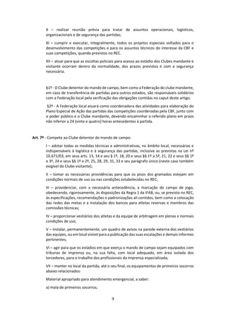 9
X – realizar reunião prévia para tratar de assuntos operacionais, logísticos,
organizacionais e de segurança das partidas;
XI – cumprir e executar, integralmente, todos os projetos especiais voltados para o
desenvolvimento das competições e para os assuntos técnicos do interesse da CBF e
suas competições, quando previstos no REC.
XII – atuar para que as escoltas policiais para acesso ao estádio dos Clubes mandante e
visitante ocorram dentro da normalidade, dos prazos previstos e com a segurança
necessária.
§1º - O Clube detentor do mando de campo, bem como a Federação do clube mandante,
em caso de transferência de partidas para outros estados, são responsáveis solidários
com a Federação local pela verificação das obrigações contidas no caput deste artigo.
§2º - A Federação local atuará como coordenadora das atividades para elaboração do
Plano Especial de Ação das partidas das competições coordenadas pela CBF, junto com
o poder público e o Clube mandante, devendo encaminhar o referido plano em prazo
não inferior a 24 (vinte e quatro) horas antecedentes à partida.
Art. 7º - Compete ao Clube detentor do mando de campo:
I – adotar todas as medidas técnicas e administrativas, no âmbito local, necessárias e
indispensáveis à logística e à segurança das partidas, inclusive as previstas na Lei nº
10.671/03, em seus arts. 13, 14 e seu § 1º, 18, 20 e seus §§ 1º a 5º, 21, 22 e seus §§ 1º
a 3º, 24 e seus §§ 1º e 2º, 25, 28, 29, 31, 33 e seu parágrafo único (neste caso também
exigível do Clube visitante);
II – tomar as necessárias providências para que os pisos dos gramados estejam em
condições normais de uso ou nas condições estabelecidas no REC;
III – providenciar, com a necessária antecedência, a marcação do campo de jogo,
obedecendo, rigorosamente, às disposições da Regra 1 da IFAB, ou, se previsto no REC,
às especificações, recomendações e padronizações ali contidos, bem como a colocação
das redes das metas e a instalação dos bancos para atletas reservas e membros das
comissões técnicas;
IV – proporcionar vestiários dos atletas e da equipe de arbitragem em plenas e normais
condições de uso;
V – instalar, permanentemente, um quadro de avisos na parede externa dos vestiários
das equipes, ou em local visível para a publicação das suas escalações e demais informes
pertinentes;
VI – agir para que os estádios em que exerça o mando de campo sejam equipados com
tribunas de imprensa ou, na sua falta, com local adequado, em área isolada dos
torcedores, para o trabalho dos profissionais da imprensa especializada;
VII – manter no local da partida, até o seu final, os equipamentos de primeiros socorros
abaixo relacionados:
Material apropriado para atendimento emergencial, a saber:
a) mala de primeiros socorros;
 