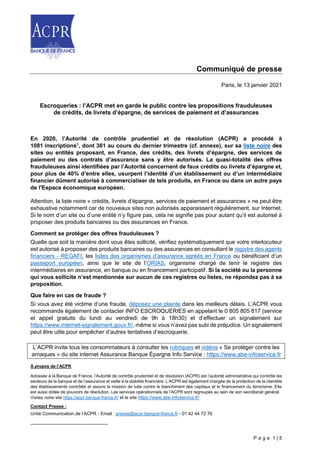 P a g e 1 | 5
Communiqué de presse
Paris, le 13 janvier 2021
Escroqueries : l’ACPR met en garde le public contre les propositions frauduleuses
de crédits, de livrets d’épargne, de services de paiement et d’assurances
En 2020, l’Autorité de contrôle prudentiel et de résolution (ACPR) a procédé à
1081 inscriptions1
, dont 361 au cours du dernier trimestre (cf. annexe), sur sa liste noire des
sites ou entités proposant, en France, des crédits, des livrets d’épargne, des services de
paiement ou des contrats d’assurance sans y être autorisés. La quasi-totalité des offres
frauduleuses ainsi identifiées par l’Autorité concernent de faux crédits ou livrets d’épargne et,
pour plus de 40% d’entre elles, usurpent l’identité d’un établissement ou d’un intermédiaire
financier dûment autorisé à commercialiser de tels produits, en France ou dans un autre pays
de l'Espace économique européen.
Attention, la liste noire « crédits, livrets d’épargne, services de paiement et assurances » ne peut être
exhaustive notamment car de nouveaux sites non autorisés apparaissent régulièrement, sur Internet.
Si le nom d’un site ou d’une entité n’y figure pas, cela ne signifie pas pour autant qu’il est autorisé à
proposer des produits bancaires ou des assurances en France.
Comment se protéger des offres frauduleuses ?
Quelle que soit la manière dont vous êtes sollicité, vérifiez systématiquement que votre interlocuteur
est autorisé à proposer des produits bancaires ou des assurances en consultant le registre des agents
financiers - REGAFI, les listes des organismes d’assurance agréés en France ou bénéficiant d’un
passeport européen, ainsi que le site de l’ORIAS, organisme chargé de tenir le registre des
intermédiaires en assurance, en banque ou en financement participatif. Si la société ou la personne
qui vous sollicite n’est mentionnée sur aucun de ces registres ou listes, ne répondez pas à sa
proposition.
Que faire en cas de fraude ?
Si vous avez été victime d’une fraude, déposez une plainte dans les meilleurs délais. L’ACPR vous
recommande également de contacter INFO ESCROQUERIES en appelant le 0 805 805 817 (service
et appel gratuits du lundi au vendredi de 9h à 18h30) et d’effectuer un signalement sur
https://www.internet-signalement.gouv.fr/, même si vous n’avez pas subi de préjudice. Un signalement
peut être utile pour empêcher d’autres tentatives d’escroquerie.
L’ACPR invite tous les consommateurs à consulter les rubriques et vidéos « Se protéger contre les
arnaques » du site internet Assurance Banque Épargne Info Service : https://www.abe-infoservice.fr
À propos de l’ACPR
Adossée à la Banque de France, l’Autorité de contrôle prudentiel et de résolution (ACPR) est l’autorité administrative qui contrôle les
secteurs de la banque et de l’assurance et veille à la stabilité financière. L’ACPR est également chargée de la protection de la clientèle
des établissements contrôlés et assure la mission de lutte contre le blanchiment des capitaux et le financement du terrorisme. Elle
est aussi dotée de pouvoirs de résolution. Les services opérationnels de l’ACPR sont regroupés au sein de son secrétariat général.
Visitez notre site https://acpr.banque-france.fr/ et le site https://www.abe-infoservice.fr/
Contact Presse :
Unité Communication de l’ACPR - Email : presse@acpr.banque-france.fr - 01 42 44 72 76
 