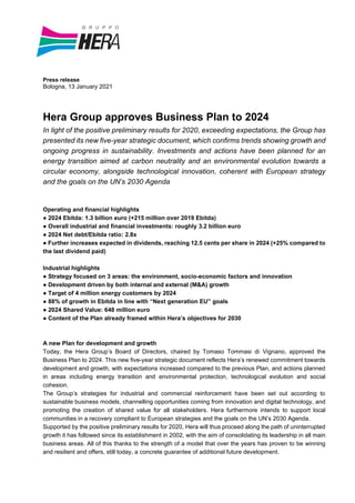 Press release
Bologna, 13 January 2021
Hera Group approves Business Plan to 2024
In light of the positive preliminary results for 2020, exceeding expectations, the Group has
presented its new five-year strategic document, which confirms trends showing growth and
ongoing progress in sustainability. Investments and actions have been planned for an
energy transition aimed at carbon neutrality and an environmental evolution towards a
circular economy, alongside technological innovation, coherent with European strategy
and the goals on the UN’s 2030 Agenda
Operating and financial highlights
● 2024 Ebitda: 1.3 billion euro (+215 million over 2019 Ebitda)
● Overall industrial and financial investments: roughly 3.2 billion euro
● 2024 Net debt/Ebitda ratio: 2.8x
● Further increases expected in dividends, reaching 12.5 cents per share in 2024 (+25% compared to
the last dividend paid)
Industrial highlights
● Strategy focused on 3 areas: the environment, socio-economic factors and innovation
● Development driven by both internal and external (M&A) growth
● Target of 4 million energy customers by 2024
● 88% of growth in Ebitda in line with “Next generation EU” goals
● 2024 Shared Value: 648 million euro
● Content of the Plan already framed within Hera’s objectives for 2030
A new Plan for development and growth
Today, the Hera Group’s Board of Directors, chaired by Tomaso Tommasi di Vignano, approved the
Business Plan to 2024. This new five-year strategic document reflects Hera’s renewed commitment towards
development and growth, with expectations increased compared to the previous Plan, and actions planned
in areas including energy transition and environmental protection, technological evolution and social
cohesion.
The Group’s strategies for industrial and commercial reinforcement have been set out according to
sustainable business models, channelling opportunities coming from innovation and digital technology, and
promoting the creation of shared value for all stakeholders. Hera furthermore intends to support local
communities in a recovery compliant to European strategies and the goals on the UN’s 2030 Agenda.
Supported by the positive preliminary results for 2020, Hera will thus proceed along the path of uninterrupted
growth it has followed since its establishment in 2002, with the aim of consolidating its leadership in all main
business areas. All of this thanks to the strength of a model that over the years has proven to be winning
and resilient and offers, still today, a concrete guarantee of additional future development.
 