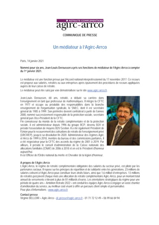 COMMUNIQUE DE PRESSE
Un médiateur à l’Agirc-Arrco
Paris, 14 janvier 2021
Nommé pour six ans, Jean-Louis Deroussen a pris ses fonctions de médiateur de l’Agirc-Arrco à compter
du 1er janvier 2021.
Le médiateur est une fonction prévue par l’Accord national interprofessionnel du 17 novembre 2017. Ce recours
est proposé aux salariés, retraités ou aux entreprises après épuisement des procédures de recours appliquées
auprès de leur caisse de retraite.
Le médiateur peut être saisi par voie dématérialisée sur le site www.agirc-arrco.fr.
Jean-Louis Deroussen, 68 ans, retraité, a débuté sa carrière dans
l’enseignement en tant que professeur de mathématiques. Il intègre la CFTC
en 1977 et occupe au préalable des responsabilités dans la branche
enseignement de l'organisation syndicale, le SNEC, dont il est secrétaire
général de 1985 à 1999. Son périmètre devient confédéral à partir de l’année
2000, nommé successivement responsable de la protection sociale, secrétaire
général puis Vice-Président de la CFTC.
Fin connaisseur du monde de la retraite complémentaire et de la protection
sociale, il est administrateur depuis 1996 du groupe BCP, devenu B2V et
préside l’association de moyens B2V Gestion. Il a été également Président de
l'Union pour le recouvrement des cotisations de retraite de l’enseignement privé
(URCREP), jusqu’à sa dissolution fin 2020. Administrateur des régimes Agirc
et Arrco de 1999 à 2018, membre du bureau et des commissions paritaires, il
a été négociateur pour la CFTC des accords du régime de 2001 à 2019. Par
ailleurs, il préside le conseil d’administration de la Caisse nationale des
allocations familiales (CNAF) de 2006 à 2018 et en est le Président d'honneur
aujourd’hui.
Il est Officier de l'Ordre national du mérite et Chevalier de la légion d'honneur.
A propos de l’Agirc-Arrco
L’Agirc-Arrco, le régime de retraite complémentaire obligatoire des salariés du secteur privé, est piloté par les
partenaires sociaux. Il repose sur les principes de répartition et de solidarité entre les générations. 23 millions de
salariés cotisent à l’Agirc-Arrco pour constituer leurs droits futurs, ainsi que 1,6 million d’entreprises. 13 millions
de retraités perçoivent chaque mois une allocation de retraite complémentaire Agirc-Arrco, pour un montant total
annuel de versements s’élevant à plus de 81 milliards d’euros. Les orientations stratégiques du régime pour une
période de quatre ans – Ambition Retraite 2022 – ont conduit les équipes Agirc-Arrco à engager un vaste chantier
d’amélioration du service, au meilleur coût visant à offrir un parcours client simple et personnalisé.
Pour plus d’informations : www.agirc-arrco.fr
Contact presse
Virginie BELLOIR – Agirc-Arrco - dc.presse@agirc-arrco.fr - 01 71 72 12 49 – 06 99 66 84 94
 