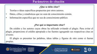 ¿Que se debe citar?
Teorías o ideas específicas propuestas por otros autores.
• Datos, cifras y estadísticas que no sean de conocimiento común.
• Información específica que no sea de conocimiento público.
¿Por qué es importante citar?
Da crédito a los autores cuyas obras ha utilizado evitando el plagio. Para evitar el
plagio, proporcione el crédito apropiado a las fuentes agregando sus respectivas citas en
el texto.
El plagio es presentar las palabras, ideas tablas y figuras de otro como si fueran
propias.
Parámetros de citación
 