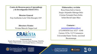 Centro de Recursos para el Aprendizaje
y la Investigación CRAI-USTA
Director General
Fray Guillermo León Villa Hincapié, O.P.
Directora Técnico
Viviana Marcela Vargas Leal
Elaboración y revisión
Rosa Elena Galvis García
Sergio Alejandro Idárraga Ortiz
Cristian Fernando Parra Solón
Julián David López Báez
Contacto :
asesora@ustabuca.edu.co
(57) 6985858 Exts: 6327 - 6340
Carrera 18 No. 9-27 Comuneros
Universidad Santo Tomás, seccional
Bucaramanga
Con presencia en:
Bogotá, Bucaramanga, Convento Santo Domingo, Medellín,
Tunja, Villavicencio y Universidad Abierta y a Distancia
 