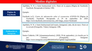 Medios digitales
Apellidos, N. N. o Autor Institucional. (s.f.). Título de la página [Página de Facebook].
Facebook. Recuperado el (fecha). URL
Ejemplo:
Facebook (s.f.). Centro de información sobre el coronavirus (COVID-19) [Página de
Facebook]. Facebook. Recuperado el 29 de septiembre de 2020.
https://www.facebook.com/coronavirus_info/?page_source=bookmark
Página de
Facebook
Publicación en
Instagram
Apellidos, N. N. o Autor Institucional [@Usuario_Instagram]. (año, día de mes). Título de
la entrada [Fotografía / Video]. Instagram. URL
Ejemplo:
Santos Calderón, J.M. [@juanmanuelsantos]. (2020, 29 de septiembre) ¡La batalla por la
paz continúa! [Fotografía]. Instagram.
https://www.instagram.com/p/B8AIr8lA4Vd/?igshid=2zga2oe482b4
 