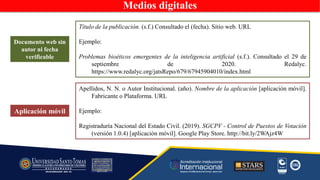 Medios digitales
Aplicación móvil
Apellidos, N. N. o Autor Institucional. (año). Nombre de la aplicación [aplicación móvil].
Fabricante o Plataforma. URL
Ejemplo:
Registraduría Nacional del Estado Civil. (2019). SGCPV - Control de Puestos de Votación
(versión 1.0.4) [aplicación móvil]. Google Play Store. http://bit.ly/2WAjz4W
Documento web sin
autor ni fecha
verificable
Título de la publicación. (s.f.) Consultado el (fecha). Sitio web. URL
Ejemplo:
Problemas bioéticos emergentes de la inteligencia artificial (s.f.). Consultado el 29 de
septiembre de 2020. Redalyc.
https://www.redalyc.org/jatsRepo/679/67945904010/index.html
 