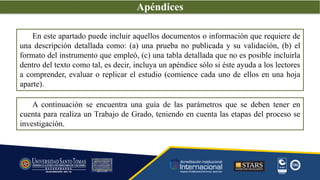 En este apartado puede incluir aquellos documentos o información que requiere de
una descripción detallada como: (a) una prueba no publicada y su validación, (b) el
formato del instrumento que empleó, (c) una tabla detallada que no es posible incluirla
dentro del texto como tal, es decir, incluya un apéndice sólo si éste ayuda a los lectores
a comprender, evaluar o replicar el estudio (comience cada uno de ellos en una hoja
aparte).
A continuación se encuentra una guía de las parámetros que se deben tener en
cuenta para realiza un Trabajo de Grado, teniendo en cuenta las etapas del proceso se
investigación.
Apéndices
 