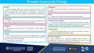 Papel
Tamaño carta. Todas las hojas deben tener un mismo tamaño.
Cornisa
Todas las páginas deben llevar cornisa [resumen del título], no debe
exceder de 50 caracteres contando las letras, la puntuación y los espacios
entre las palabras. Debe estar alineado a la izquierda y escribirse con
mayúscula sostenida en la parte superior de cada hoja desde la primera hasta
la última.
Interlineado
Se utiliza doble (2.0) interlineado para todo el texto a excepción de las
tablas, figuras y apéndices y todo el texto se debe justificar.
Paginación
Inserte el número de página en la esquina superior derecha frente a la
cornisa.
Formato General del Trabajo
Tipo de Fuente
La fuente utilizada para todo el texto es Times New Román a 12 puntos a
excepción del contenido de las figuras y tablas.
Márgenes
Los márgenes son uniformes de 2.54 cm (superior, inferior, derecho e
izquierdo).
Párrafos
Todos los párrafos deben llevar la sangría correspondiente de ½ pulgada
(1.27 cm) en la primera línea. La única excepción será el primer párrafo de
una cita textual de más de 40 palabras.
No dejar espacios entre párrafos.
Niveles de Titulación
Hacen referencia a los títulos que organizan todo su escrito. A
continuación, se presentan los niveles de titulación que incluye la norma
considerando que todo el texto estará escrito en 12 puntos.
Orientación de las páginas
Si se requiere utilizar hoja(s) en posición horizontal debido a tabla(s) o
figura(s) en dicho sentido puede configurarla, no importa si el encabezado de
la página también se mueve al cambiar a la orientación horizontal.
 