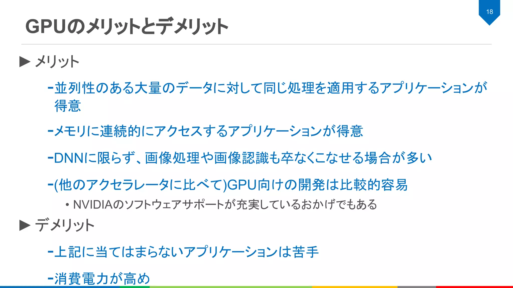 GPUのメリットとデメリット
18
►メリット
-並列性のある大量のデータに対して同じ処理を適用するアプリケーションが
得意
-メモリに連続的にアクセスするアプリケーションが得意
-DNNに限らず、画像処理や画像認識も卒なくこなせる場合が多い
-(他のアクセラレータに比べて)GPU向けの開発は比較的容易
• NVIDIAのソフトウェアサポートが充実しているおかげでもある
►デメリット
-上記に当てはまらないアプリケーションは苦手
-消費電力が高め
 