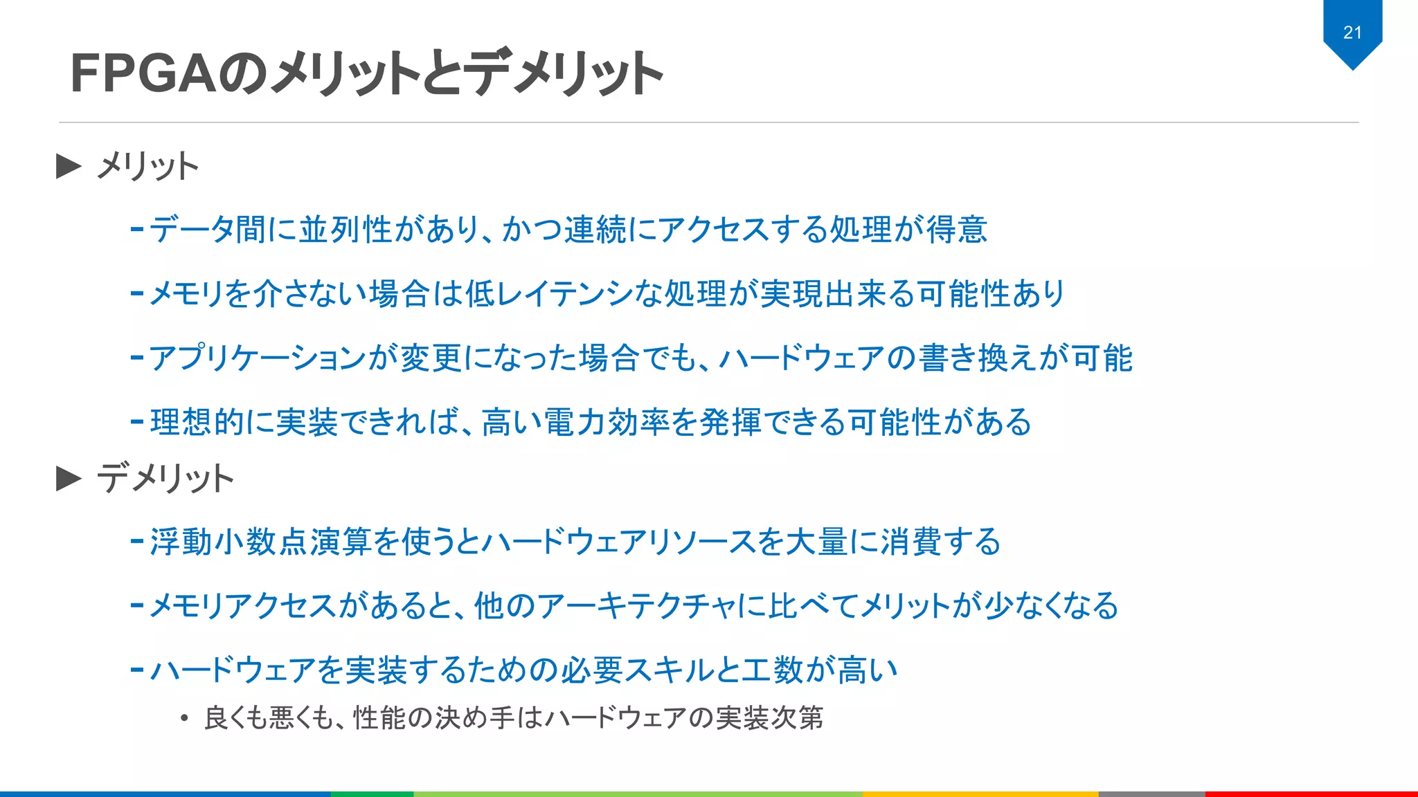 FPGAのメリットとデメリット
21
► メリット
-データ間に並列性があり、かつ連続にアクセスする処理が得意
-メモリを介さない場合は低レイテンシな処理が実現出来る可能性あり
-アプリケーションが変更になった場合でも、ハードウェアの書き換えが可能
-理想的に実装できれば、高い電力効率を発揮できる可能性がある
► デメリット
-浮動小数点演算を使うとハードウェアリソースを大量に消費する
-メモリアクセスがあると、他のアーキテクチャに比べてメリットが少なくなる
-ハードウェアを実装するための必要スキルと工数が高い
• 良くも悪くも、性能の決め手はハードウェアの実装次第
 