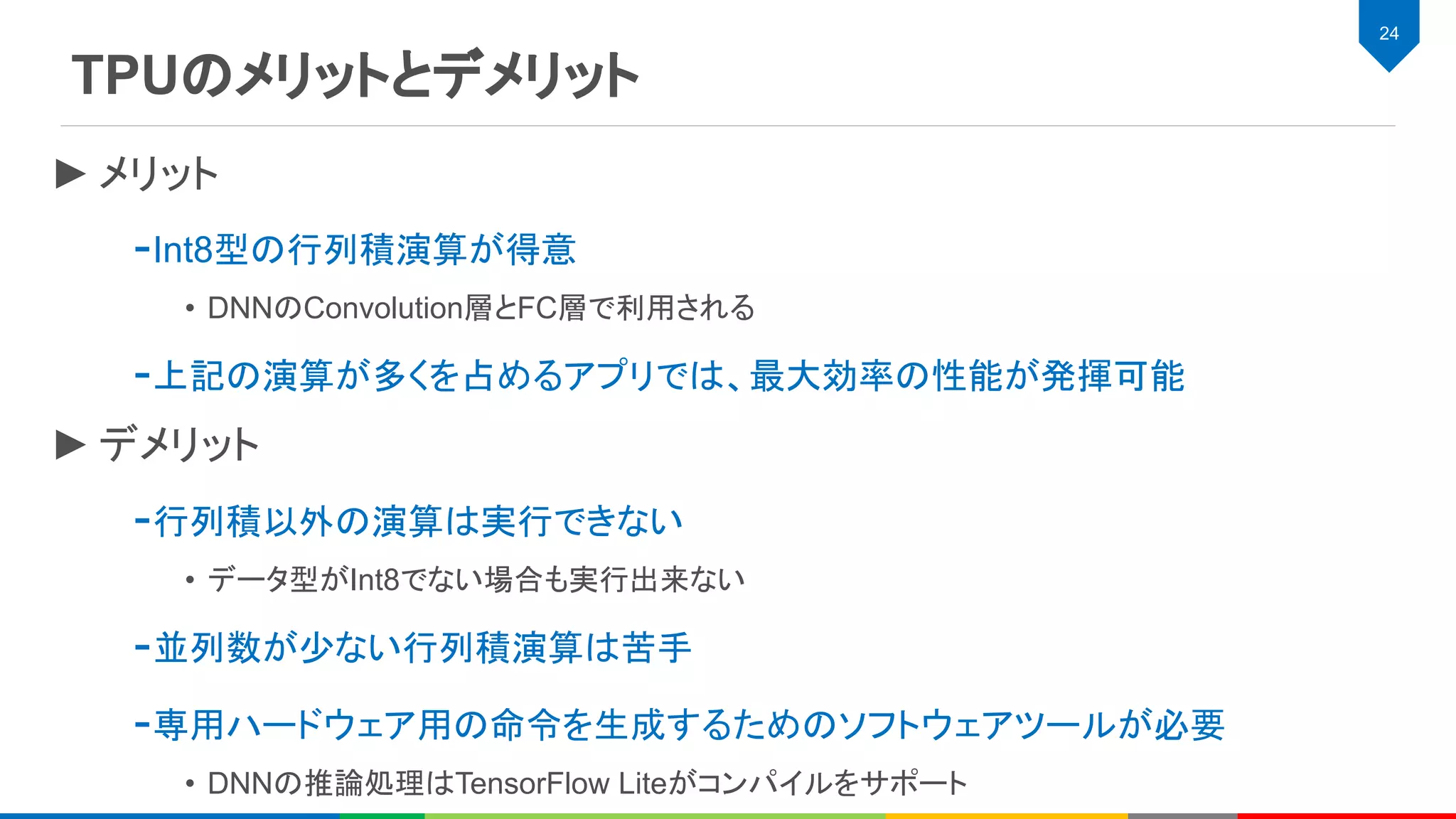 TPUのメリットとデメリット
24
►メリット
-Int8型の行列積演算が得意
• DNNのConvolution層とFC層で利用される
-上記の演算が多くを占めるアプリでは、最大効率の性能が発揮可能
►デメリット
-行列積以外の演算は実行できない
• データ型がInt8でない場合も実行出来ない
-並列数が少ない行列積演算は苦手
-専用ハードウェア用の命令を生成するためのソフトウェアツールが必要
• DNNの推論処理はTensorFlow Liteがコンパイルをサポート
 