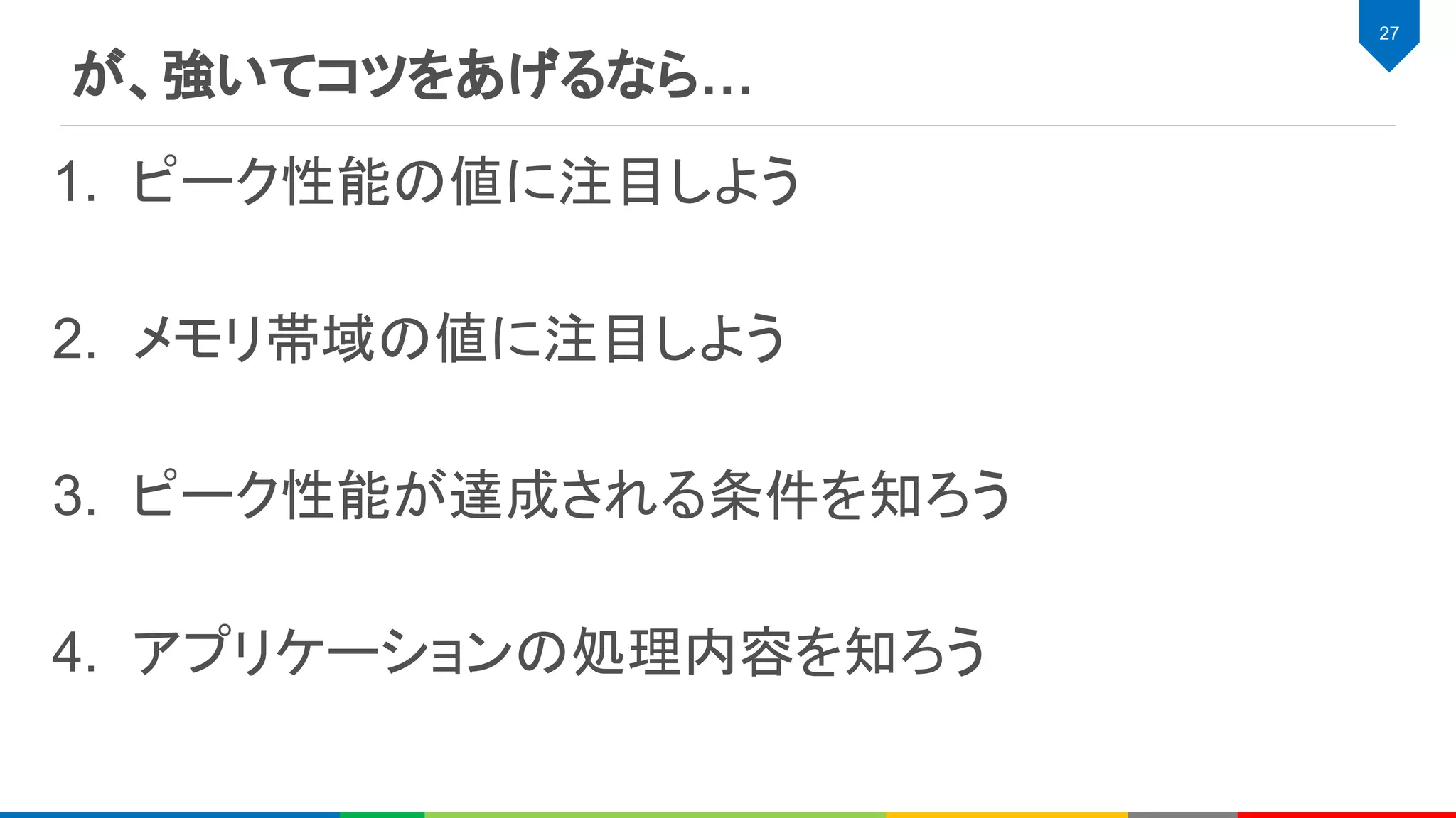 が、強いてコツをあげるなら…
27
1. ピーク性能の値に注目しよう
2. メモリ帯域の値に注目しよう
3. ピーク性能が達成される条件を知ろう
4. アプリケーションの処理内容を知ろう
 