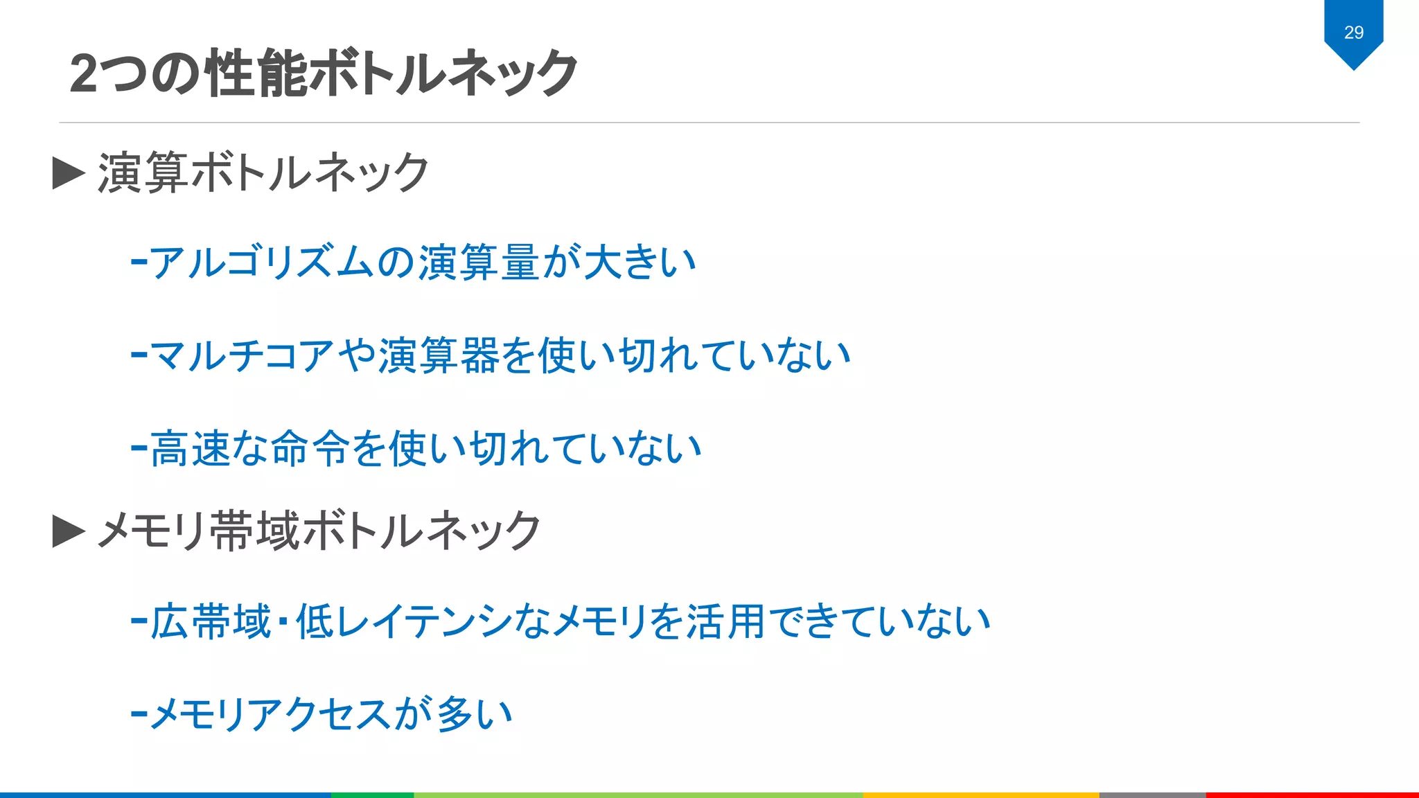 2つの性能ボトルネック
29
►演算ボトルネック
-アルゴリズムの演算量が大きい
-マルチコアや演算器を使い切れていない
-高速な命令を使い切れていない
►メモリ帯域ボトルネック
-広帯域・低レイテンシなメモリを活用できていない
-メモリアクセスが多い
 