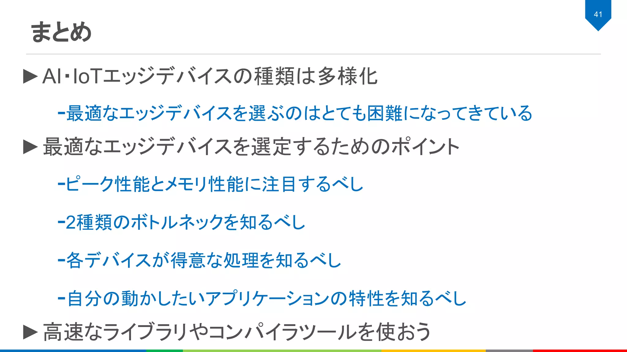 まとめ
41
►AI・IoTエッジデバイスの種類は多様化
-最適なエッジデバイスを選ぶのはとても困難になってきている
►最適なエッジデバイスを選定するためのポイント
-ピーク性能とメモリ性能に注目するべし
-2種類のボトルネックを知るべし
-各デバイスが得意な処理を知るべし
-自分の動かしたいアプリケーションの特性を知るべし
►高速なライブラリやコンパイラツールを使おう
 