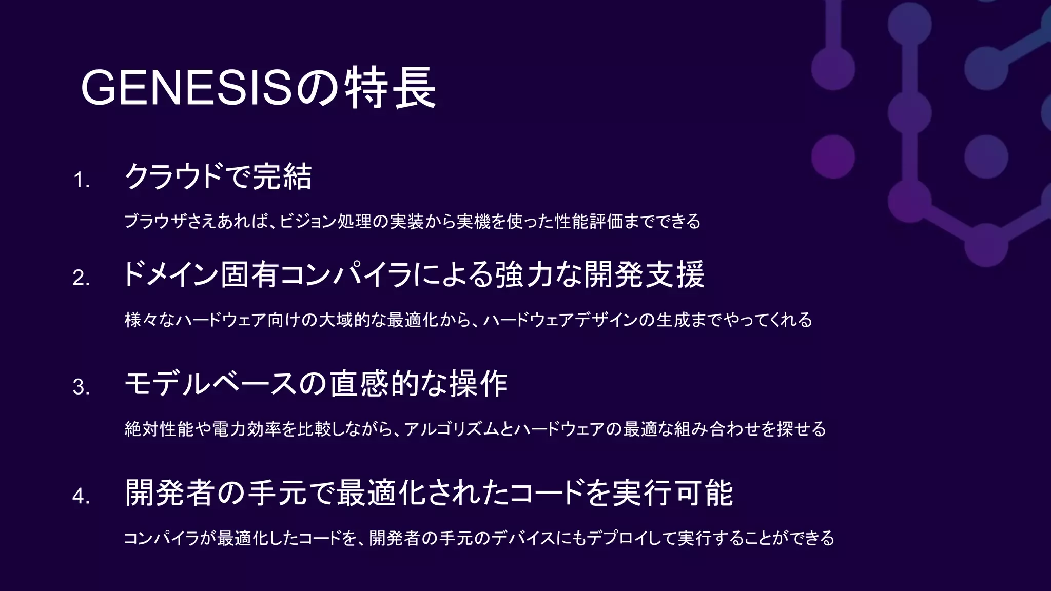 GENESISの特長
1. クラウドで完結
ブラウザさえあれば、ビジョン処理の実装から実機を使った性能評価までできる
2. ドメイン固有コンパイラによる強力な開発支援
様々なハードウェア向けの大域的な最適化から、ハードウェアデザインの生成までやってくれる
3. モデルベースの直感的な操作
絶対性能や電力効率を比較しながら、アルゴリズムとハードウェアの最適な組み合わせを探せる
4. 開発者の手元で最適化されたコードを実行可能
コンパイラが最適化したコードを、開発者の手元のデバイスにもデプロイして実行することができる
 