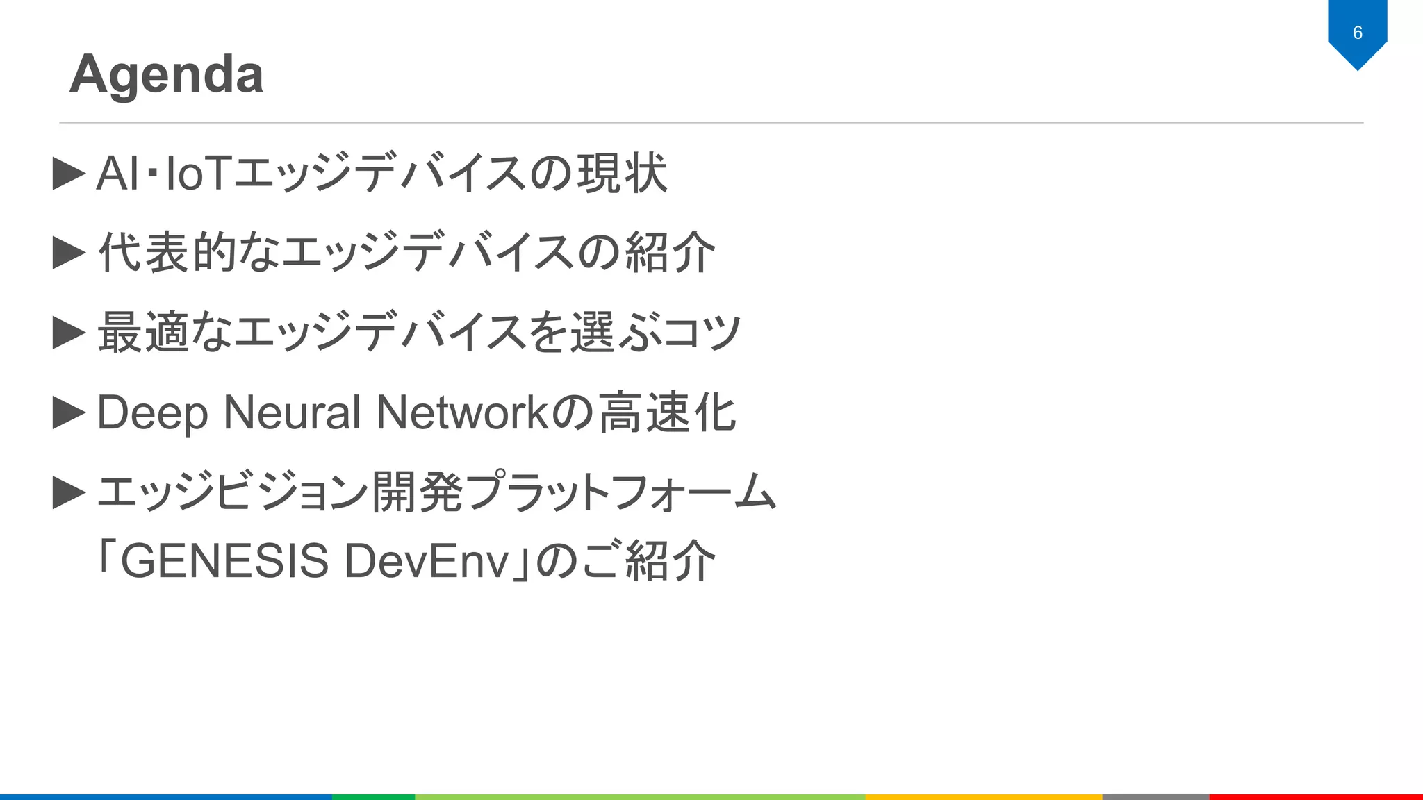 Agenda
6
►AI・IoTエッジデバイスの現状
►代表的なエッジデバイスの紹介
►最適なエッジデバイスを選ぶコツ
►Deep Neural Networkの高速化
►エッジビジョン開発プラットフォーム
「GENESIS DevEnv」のご紹介
 