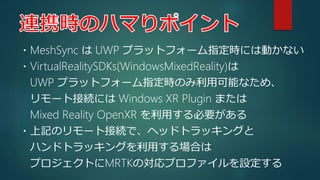・MeshSync は UWP プラットフォーム指定時には動かない
・VirtualRealitySDKs(WindowsMixedReality)は
UWP プラットフォーム指定時のみ利用可能なため、
リモート接続には Windows XR ...