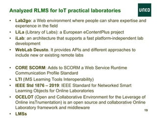 •  Lab2go: a Web environment where people can share expertise and
experience in the field
•  LiLa (Library of Labs): a European eContentPlus project
•  iLab: an architecture that supports a fast platform-independent lab
development
•  WebLab Deusto. It provides APIs and different approaches to
include new or existing remote labs
•  CORE SCORM: Adds to SCORM a Web Service Runtime
Communication Profile Standard
•  LTI (IMS Learning Tools Interoperability)
•  IEEE Std 1876 – 2019: IEEE Standard for Networked Smart
Learning Objects for Online Laboratories
•  OCELOT (Open and Collaborative Environment for the Leverage of
Online insTrumentation) is an open source and collaborative Online
Laboratory framework and middleware
•  LMSs
Analyzed RLMS for IoT practical laboratories
19
 