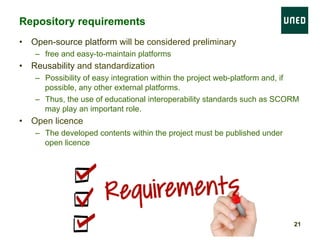 •  Open-source platform will be considered preliminary
–  free and easy-to-maintain platforms
•  Reusability and standardization
–  Possibility of easy integration within the project web-platform and, if
possible, any other external platforms.
–  Thus, the use of educational interoperability standards such as SCORM
may play an important role.
•  Open licence
–  The developed contents within the project must be published under
open licence
Repository requirements
21
 