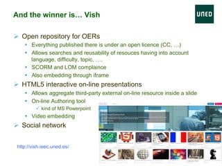 And the winner is… Vish
Ø  Open repository for OERs
§  Everything published there is under an open licence (CC, …)
§  Allows searches and reusability of resouces having into account
language, difficulty, topic, ….
§  SCORM and LOM complaince
§  Also embedding through iframe
Ø  HTML5 interactive on-line presentations
§  Allows aggregate third-party external on-line resource inside a slide
§  On-line Authoring tool
ü  kind of MS Powerpoint
§  Video embedding
Ø  Social network
http://vish.ieec.uned.es/
 