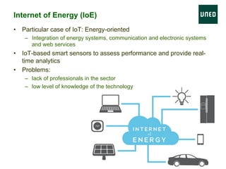 Internet of Energy (IoE)
•  Particular case of IoT: Energy-oriented
–  Integration of energy systems, communication and electronic systems
and web services
•  IoT-based smart sensors to assess performance and provide real-
time analytics
•  Problems:
–  lack of professionals in the sector
–  low level of knowledge of the technology
 