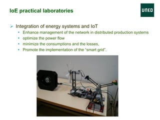 Ø  Integration of energy systems and IoT
§  Enhance management of the network in distributed production systems
§  optimize the power flow
§  minimize the consumptions and the losses,
§  Promote the implementation of the “smart grid”.
IoE practical laboratories
 