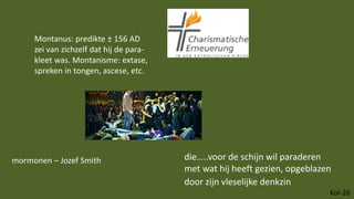 Kol-26
die…..voor de schijn wil paraderen
met wat hij heeft gezien, opgeblazen
door zijn vleselijke denkzin
Montanus: predikte ± 156 AD
zei van zichzelf dat hij de para-
kleet was. Montanisme: extase,
spreken in tongen, ascese, etc.
mormonen – Jozef Smith
 