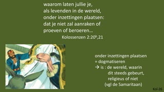 Kol-26
waarom laten jullie je,
als levenden in de wereld,
onder inzettingen plaatsen:
dat je niet zal aanraken of
proeven of beroeren…
Kolossenzen 2:20b,21
onder inzettingen plaatsen
= dogmatiseren
 is : de wereld, waarin
dit steeds gebeurt,
religieus of niet
(vgl de Samaritaan)
 
