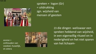 Kol-26
23 die dingen -weliswaar een
spreken hebbend van wijsheid,
in een eigenwillig ritueel en in
nederigheid en het niet sparen
van het lichaam-
spreken = logon (Gr)
= uitdrukking
zgn. wijsheid van
mensen of geesten
ascese =
onthouden van
voedsel, huwelijk,
et cetera
 