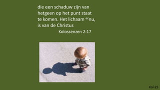 Kol-25
die een schaduw zijn van
hetgeen op het punt staat
te komen. Het lichaam ecnu,
is van de Christus
Kolossenzen 2:17
 