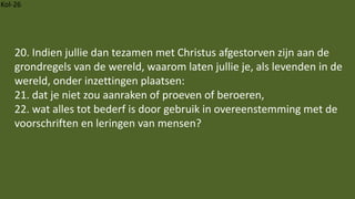 Kol-26
20. Indien jullie dan tezamen met Christus afgestorven zijn aan de
grondregels van de wereld, waarom laten jullie je, als levenden in de
wereld, onder inzettingen plaatsen:
21. dat je niet zou aanraken of proeven of beroeren,
22. wat alles tot bederf is door gebruik in overeenstemming met de
voorschriften en leringen van mensen?
 