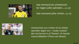 Kol-26
laat niemand als scheidsrech-
ter tegen jullie optreden….(vs.18)
laat niemand jullie richten…(vs.16)
niemand kan ons richten of als arbiter
optreden tegen ons – inzake voedsel
dat rein/onrein is of ’feesten’ of nieuwe
maan/sabbatten (Thora van Mozes)
 
