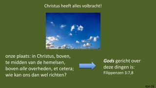 Kol-26
onze plaats: in Christus, boven,
te midden van de hemelsen,
boven alle overheden, et cetera;
wie kan ons dan wel richten?
Christus heeft alles volbracht!
Gods gericht over
deze dingen is:
Filippenzen 3:7,8
 