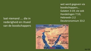 Kol-26
laat niemand …. die in
nederigheid en ritueel
van de boodschappers
wet werd gegeven via
boodschappers…
Galaten 3:19; zie ook
Handelingen 7:53;
Hebreeën 2:2
Deuteronomium 33:2
 