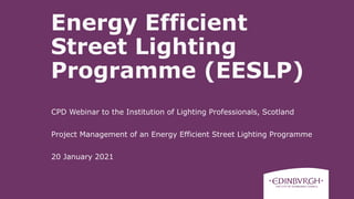 CPD Webinar to the Institution of Lighting Professionals, Scotland
Project Management of an Energy Efficient Street Lighting Programme
20 January 2021
Energy Efficient
Street Lighting
Programme (EESLP)
 