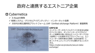 政府と連携するエストニア企業
 Cybernetica
✓ X-Roadの開発
✓ 税関システム・デジタルアイデンティティ・インターネット投票
✓ 次世代の相互運用性プラットフォーム UXP（Unified eXchange Platform）基盤開発
UXPとは
エンドユーザーのモバイルデバイスを安全な認証
デバイスに変え、オンラインサービスプロバイ
ダーに信頼性の高い安全なエンドユーザーアクセ
ス管理ツールを提供するプラットフォーム。エン
ドユーザーは欧州連合の規制（eIDAS指令）に
従ってドキュメントにデジタル署名することもで
きる。
https://cyber.ee/products/secure-data-
exchange/
 