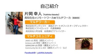 自己紹介
片岡 幸人（Yukihitio Kataoka）
高知在住のリモートワーカ兼マルチワーカ（複業者）
マルチコミュニティ
株式会社ダンクソフト 高知スマートオフィス チーフディレクター
株式会社ソフトビレッジ 代表取締役
高知県佐川町役場 総務課ICTアドバイザー
マルチワーカー
JAWS-UG 高知（運営メンバー）
kintone café 高知（運営メンバー）
SORACOM-UG 四国（運営メンバー）
Community for AI in 459（運営メンバー） など
FacebookID：yukihito.kataoka
 