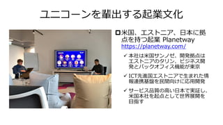ユニコーンを輩出する起業文化
米国、エストニア、日本に拠
点を持つ起業 Planetway
https://planetway.com/
✓ 本社は米国サンノゼ、開発拠点は
エストニアのタリン、ビジネス開
発とバックオフィス機能が東京
✓ ICT先進国エストニアで生まれた情
報連携基盤を民間向けに応用開発
✓ サービス品質の高い日本で実証し、
米国本社を起点として世界展開を
目指す
 