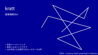 kratt
+ 官民パートナーシップ
+ 政府によるイニシアチブ
+ 2020年迄に公共部門でのユースケース50件
国家戦略のAI
引用先：e-estonia toolkit presentation slideshow
 