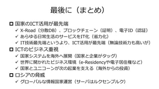 最後に（まとめ）
 国家のICT活用が最先端
✓ X-Road（分散DB）、ブロックチェーン（証明）、電子ID（認証）
✓ あらゆる日常生活のサービスをIT化（省力化）
✓ IT技術最先端というより、ICT活用が最先端（無論技術力も高いが）
 ICTのビジネス重視
✓ 国家システムを海外へ展開（国家と企業がタッグ）
✓ 世界に開かれたビジネス環境（e-Residencyや電子居住権など）
✓ 国家とユニコーンが次の起業を支える（海外からの投資）
 ロシアの脅威
✓ グローバルな情報国家運営（サーバはルクセンブルク）
 