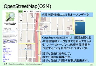 18
OpenStreetMap(OSM)
出典：OpenStreetMap Japan http://openstreetmap.jp/
OpenStreetMap(OSM)は、道路地図など
の地理情報データを誰でも利用できるよ
う、フリーでオープンな地理空間情報を
作成することを目的としたプロジェクト
誰でも自由に参加して、
誰でも自由に編集でき、
誰でも自由に利用する事が出来ます。
地理空間情報におけるオープンデータ
 