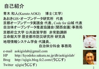 2
2
自己紹介
青木 和人(Kazuto AOKI) 博士（文学）
あおきGIS・オープンデータ研究所 代表
京都オープンデータ実践会 代表、Code for 山城 代表
自治体オープンデータ推進協議会（関西会議）事務局
京都府立大学 公共政策学部 非常勤講師
立命館大学 歴史都市防災研究所 研究員
地理情報システム学会 代議員、
自治体分科会 事務局
e-mail aokigislab@gmail.com
HP http://kyodoko.sakura.ne.jp/db/aokigislab/
Brog http://ujigis.blog.fc2.com/(うじじす)
Twitter ujigis(うじじす)
 