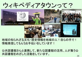 20
ウィキペディアタウンって？
地域の知られざる文化・歴史情報を地域の人！自らの手で！
情報発信してもらうお手伝いをしています！
公共図書館さんと連携して、新たな図書館の活用、人が集う公
共図書館をめざした活動をしています。
 