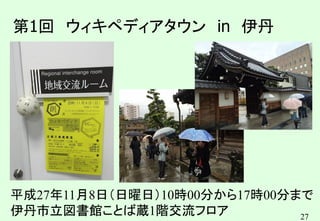 27
第1回 ウィキペディアタウン in 伊丹
平成27年11月8日（日曜日）10時00分から17時00分まで
伊丹市立図書館ことば蔵1階交流フロア
 
