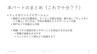 本パートのまとめ（これで十分？？）
• ウェイポイントナビゲーション
• 機能する自己位置推定、そこそこ正確な地図、腕の良い「ウェイポイ
ント職人」がいれば、平坦な環境ならナビゲーション可能
• RRTなどで自動化も可能
• 問題: できた経路が走りやすいことを保証するのは大変
• 問題が抽象化されすぎ
• ウェイポイント間はどう制御する？
2021年1月24日 RSJロボット工学セミナー 14
 