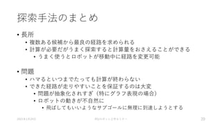 探索手法のまとめ
• 長所
• 複数ある候補から最良の経路を求められる
• 計算が必要だがうまく探索すると計算量をおさえることができる
• うまく使うとロボットが移動中に経路を変更可能
• 問題
• ハマるといつまでたっても計算が終わらない
• できた経路が走りやすいことを保証するのは大変
• 問題が抽象化されすぎ（特にグラフ表現の場合）
• ロボットの動きが不自然に
• 飛ばしてもいいようなサブゴールに無理に到達しようとする
2021年1月24日 RSJロボット工学セミナー 20
 