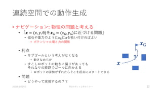 連続空間での動作生成
• ナビゲーション: 物理の問題と考える
• 「𝒙 = (𝑥, 𝑦, θ)を𝒙G = (𝑥G, 𝑦G)に近づける問題」
• 磁石や重力のように𝒙Gに𝒙を吸い付ければよい
• ポテンシャル場と力の関係
• 利点
• サブゴールという考えがなくなる
• 動きなめらか
• すこしロボットの動きに偏りがあっても
それなりの経路でゴールに向かえる
• ロボットの姿勢がずれたらそこを起点にスタートできる
• 問題
• どうやって実現するの？？
2021年1月24日 RSJロボット工学セミナー 22
𝒙
𝒙G
?
 